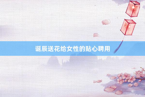 诞辰送花给女性的贴心聘用