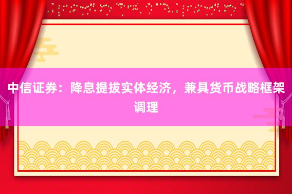 中信证券：降息提拔实体经济，兼具货币战略框架调理
